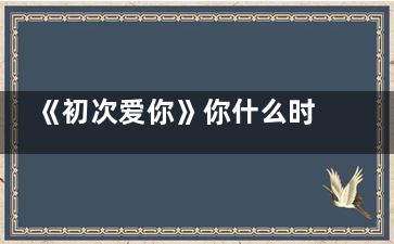 《初次爱你》你什么时候拍的 初次爱你什么时候开机的